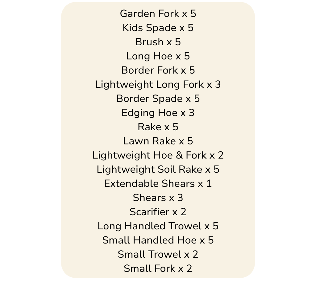 Lawn Rake x 5 Lightweight Hoe & Fork x 2 Lightweight Soil Rake x 5 Extendable Shears x 1 Shears x 3 Long Handled Trowel x 5 Small Handled Hoe x 5 Small Trowel x 2 Small Fork x 2 (3)